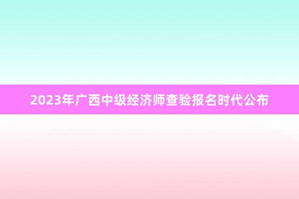 2023年广西中级经济师查验报名时代公布