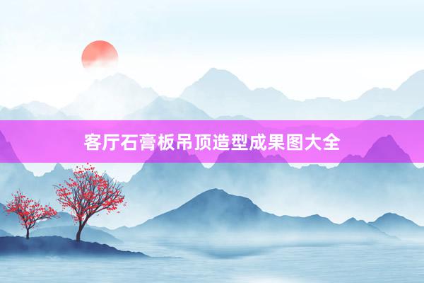 客厅石膏板吊顶造型成果图大全