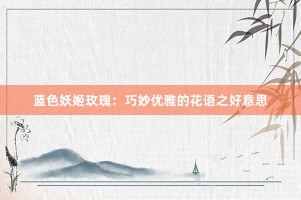 蓝色妖姬玫瑰：巧妙优雅的花语之好意思