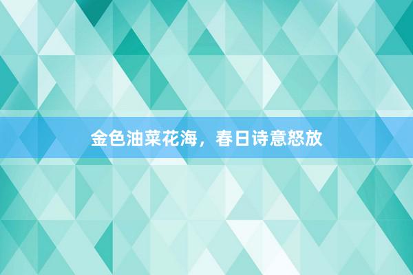 金色油菜花海，春日诗意怒放
