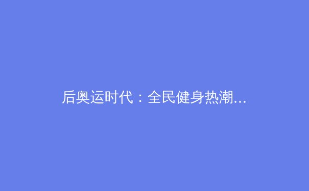 后奥运时代：全民健身热潮背后的体育产业变革与机遇 - 3