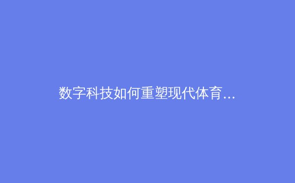 数字科技如何重塑现代体育观赛体验——从4K超高清到VR沉浸式观赛的变革 - 4